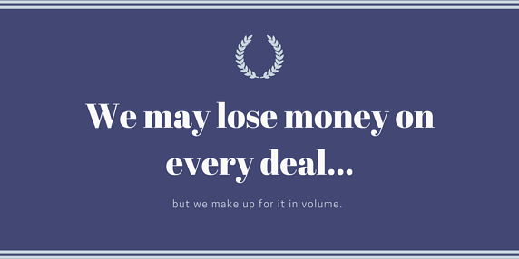 We may lose money on every deal but we make up for it in volume.
